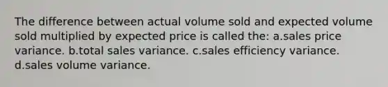 The difference between actual volume sold and expected volume sold multiplied by expected price is called the: a.sales price variance. b.total sales variance. c.sales efficiency variance. d.sales volume variance.