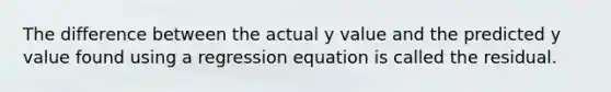 The difference between the actual y value and the predicted y value found using a regression equation is called the residual.