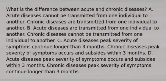 What is the difference between acute and chronic diseases? A. Acute diseases cannot be transmitted from one individual to another. Chronic diseases are transmitted from one individual to another. B. Acute diseases are transmitted from one individual to another. Chronic diseases cannot be transmitted from one individual to another. C. Acute diseases peak severity of symptoms continue longer than 3 months. Chronic diseases peak severity of symptoms occurs and subsides within 3 months. D. Acute diseases peak severity of symptoms occurs and subsides within 3 months. Chronic diseases peak severity of symptoms continue longer than 3 months.