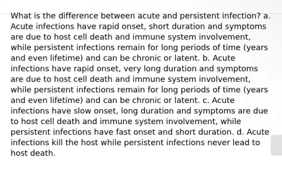 What is the difference between acute and persistent infection? a. Acute infections have rapid onset, short duration and symptoms are due to host cell death and immune system involvement, while persistent infections remain for long periods of time (years and even lifetime) and can be chronic or latent. b. Acute infections have rapid onset, very long duration and symptoms are due to host cell death and immune system involvement, while persistent infections remain for long periods of time (years and even lifetime) and can be chronic or latent. c. Acute infections have slow onset, long duration and symptoms are due to host cell death and immune system involvement, while persistent infections have fast onset and short duration. d. Acute infections kill the host while persistent infections never lead to host death.