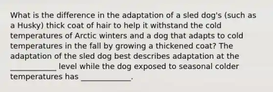 What is the difference in the adaptation of a sled dog's (such as a Husky) thick coat of hair to help it withstand the cold temperatures of Arctic winters and a dog that adapts to cold temperatures in the fall by growing a thickened coat? The adaptation of the sled dog best describes adaptation at the ____________ level while the dog exposed to seasonal colder temperatures has _____________.