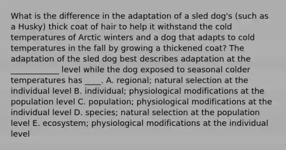 What is the difference in the adaptation of a sled dog's (such as a Husky) thick coat of hair to help it withstand the cold temperatures of Arctic winters and a dog that adapts to cold temperatures in the fall by growing a thickened coat? The adaptation of the sled dog best describes adaptation at the ____________ level while the dog exposed to seasonal colder temperatures has ____. A. regional; natural selection at the individual level B. individual; physiological modifications at the population level C. population; physiological modifications at the individual level D. species; natural selection at the population level E. ecosystem; physiological modifications at the individual level