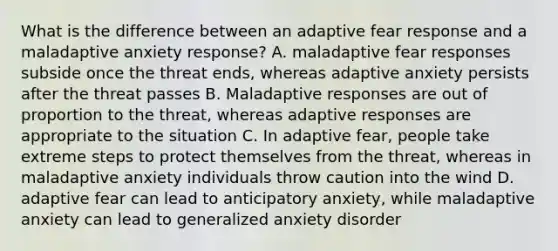 What is the difference between an adaptive fear response and a maladaptive anxiety response? A. maladaptive fear responses subside once the threat ends, whereas adaptive anxiety persists after the threat passes B. Maladaptive responses are out of proportion to the threat, whereas adaptive responses are appropriate to the situation C. In adaptive fear, people take extreme steps to protect themselves from the threat, whereas in maladaptive anxiety individuals throw caution into the wind D. adaptive fear can lead to anticipatory anxiety, while maladaptive anxiety can lead to generalized anxiety disorder