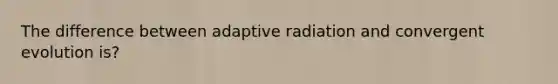 The difference between adaptive radiation and convergent evolution is?