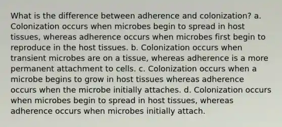 What is the difference between adherence and colonization? a. Colonization occurs when microbes begin to spread in host tissues, whereas adherence occurs when microbes first begin to reproduce in the host tissues. b. Colonization occurs when transient microbes are on a tissue, whereas adherence is a more permanent attachment to cells. c. Colonization occurs when a microbe begins to grow in host tissues whereas adherence occurs when the microbe initially attaches. d. Colonization occurs when microbes begin to spread in host tissues, whereas adherence occurs when microbes initially attach.