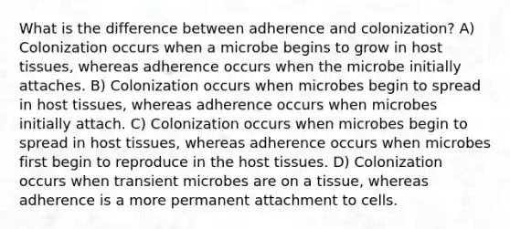 What is the difference between adherence and colonization? A) Colonization occurs when a microbe begins to grow in host tissues, whereas adherence occurs when the microbe initially attaches. B) Colonization occurs when microbes begin to spread in host tissues, whereas adherence occurs when microbes initially attach. C) Colonization occurs when microbes begin to spread in host tissues, whereas adherence occurs when microbes first begin to reproduce in the host tissues. D) Colonization occurs when transient microbes are on a tissue, whereas adherence is a more permanent attachment to cells.