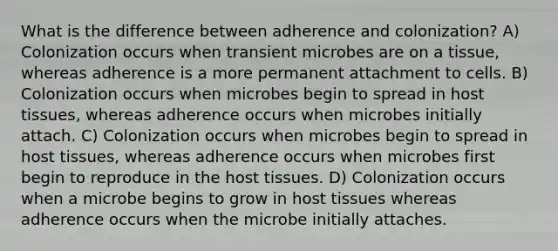 What is the difference between adherence and colonization? A) Colonization occurs when transient microbes are on a tissue, whereas adherence is a more permanent attachment to cells. B) Colonization occurs when microbes begin to spread in host tissues, whereas adherence occurs when microbes initially attach. C) Colonization occurs when microbes begin to spread in host tissues, whereas adherence occurs when microbes first begin to reproduce in the host tissues. D) Colonization occurs when a microbe begins to grow in host tissues whereas adherence occurs when the microbe initially attaches.