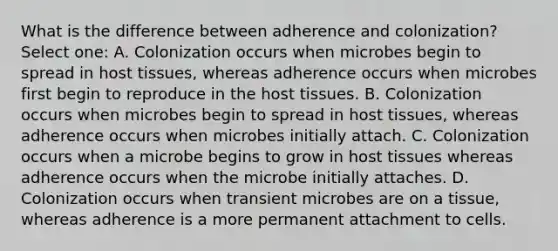 What is the difference between adherence and colonization? Select one: A. Colonization occurs when microbes begin to spread in host tissues, whereas adherence occurs when microbes first begin to reproduce in the host tissues. B. Colonization occurs when microbes begin to spread in host tissues, whereas adherence occurs when microbes initially attach. C. Colonization occurs when a microbe begins to grow in host tissues whereas adherence occurs when the microbe initially attaches. D. Colonization occurs when transient microbes are on a tissue, whereas adherence is a more permanent attachment to cells.