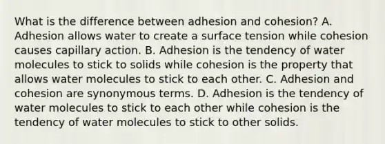 What is the difference between adhesion and cohesion? A. Adhesion allows water to create a surface tension while cohesion causes capillary action. B. Adhesion is the tendency of water molecules to stick to solids while cohesion is the property that allows water molecules to stick to each other. C. Adhesion and cohesion are synonymous terms. D. Adhesion is the tendency of water molecules to stick to each other while cohesion is the tendency of water molecules to stick to other solids.