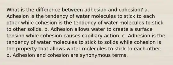 What is the difference between adhesion and cohesion? a. Adhesion is the tendency of water molecules to stick to each other while cohesion is the tendency of water molecules to stick to other solids. b. Adhesion allows water to create a surface tension while cohesion causes capillary action. c. Adhesion is the tendency of water molecules to stick to solids while cohesion is the property that allows water molecules to stick to each other. d. Adhesion and cohesion are synonymous terms.