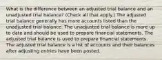 What is the difference between an adjusted trial balance and an unadjusted trial balance? (Check all that apply.) The adjusted trial balance generally has more accounts listed than the unadjusted trial balance. The unadjusted trial balance is more up to date and should be used to prepare financial statements. The adjusted trial balance is used to prepare financial statements. The adjusted trial balance is a list of accounts and their balances after adjusting entries have been posted.