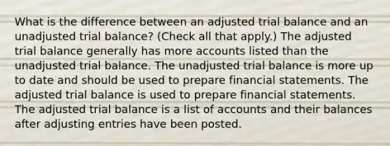 What is the difference between an adjusted trial balance and an unadjusted trial balance? (Check all that apply.) The adjusted trial balance generally has more accounts listed than the unadjusted trial balance. The unadjusted trial balance is more up to date and should be used to prepare financial statements. The adjusted trial balance is used to prepare financial statements. The adjusted trial balance is a list of accounts and their balances after adjusting entries have been posted.