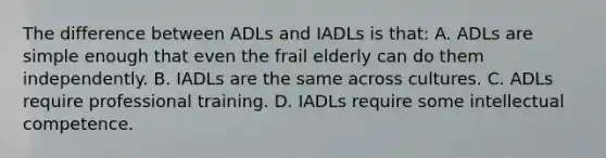 The difference between ADLs and IADLs is that: A. ADLs are simple enough that even the frail elderly can do them independently. B. IADLs are the same across cultures. C. ADLs require professional training. D. IADLs require some intellectual competence.