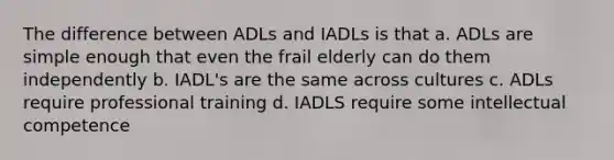 The difference between ADLs and IADLs is that a. ADLs are simple enough that even the frail elderly can do them independently b. IADL's are the same across cultures c. ADLs require professional training d. IADLS require some intellectual competence