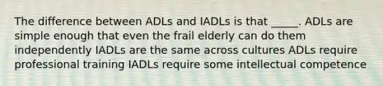 The difference between ADLs and IADLs is that _____. ADLs are simple enough that even the frail elderly can do them independently IADLs are the same across cultures ADLs require professional training IADLs require some intellectual competence