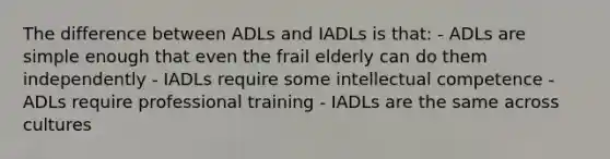 The difference between ADLs and IADLs is that: - ADLs are simple enough that even the frail elderly can do them independently - IADLs require some intellectual competence - ADLs require professional training - IADLs are the same across cultures