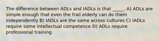 The difference between ADLs and IADLs is that _____. A) ADLs are simple enough that even the frail elderly can do them independently B) IADLs are the same across cultures C) IADLs require some intellectual competence D) ADLs require professional training