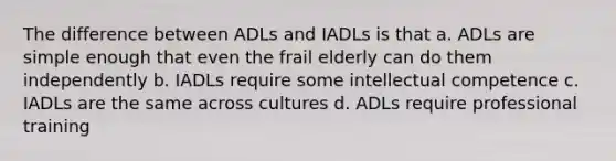 The difference between ADLs and IADLs is that a. ADLs are simple enough that even the frail elderly can do them independently b. IADLs require some intellectual competence c. IADLs are the same across cultures d. ADLs require professional training