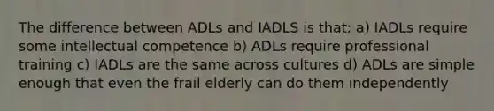 The difference between ADLs and IADLS is that: a) IADLs require some intellectual competence b) ADLs require professional training c) IADLs are the same across cultures d) ADLs are simple enough that even the frail elderly can do them independently