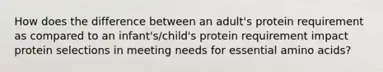 How does the difference between an adult's protein requirement as compared to an infant's/child's protein requirement impact protein selections in meeting needs for essential amino acids?