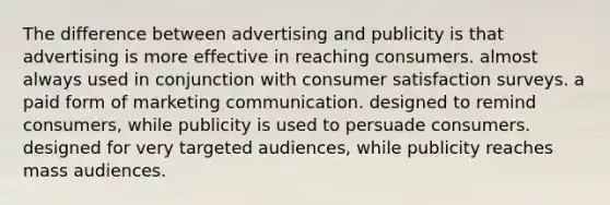 The difference between advertising and publicity is that advertising is more effective in reaching consumers. almost always used in conjunction with consumer satisfaction surveys. a paid form of marketing communication. designed to remind consumers, while publicity is used to persuade consumers. designed for very targeted audiences, while publicity reaches mass audiences.