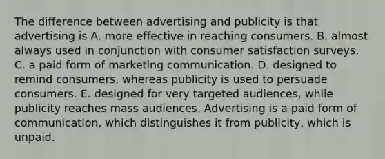 The difference between advertising and publicity is that advertising is A. more effective in reaching consumers. B. almost always used in conjunction with consumer satisfaction surveys. C. a paid form of marketing communication. D. designed to remind consumers, whereas publicity is used to persuade consumers. E. designed for very targeted audiences, while publicity reaches mass audiences. Advertising is a paid form of communication, which distinguishes it from publicity, which is unpaid.