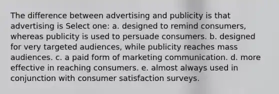 The difference between advertising and publicity is that advertising is Select one: a. designed to remind consumers, whereas publicity is used to persuade consumers. b. designed for very targeted audiences, while publicity reaches mass audiences. c. a paid form of marketing communication. d. more effective in reaching consumers. e. almost always used in conjunction with consumer satisfaction surveys.