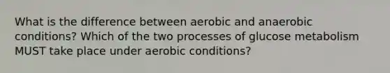 What is the difference between aerobic and anaerobic conditions? Which of the two processes of glucose metabolism MUST take place under aerobic conditions?