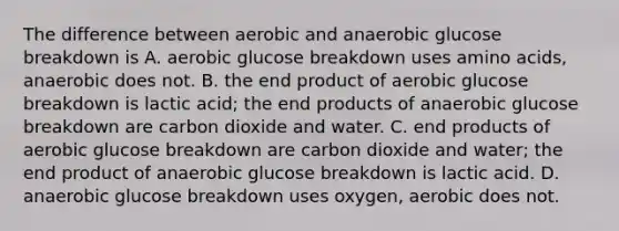 The difference between aerobic and anaerobic glucose breakdown is A. aerobic glucose breakdown uses amino acids, anaerobic does not. B. the end product of aerobic glucose breakdown is lactic acid; the end products of anaerobic glucose breakdown are carbon dioxide and water. C. end products of aerobic glucose breakdown are carbon dioxide and water; the end product of anaerobic glucose breakdown is lactic acid. D. anaerobic glucose breakdown uses oxygen, aerobic does not.