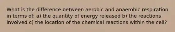 What is the difference between aerobic and anaerobic respiration in terms of: a) the quantity of energy released b) the reactions involved c) the location of the chemical reactions within the cell?