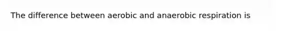 The difference between aerobic and anaerobic respiration is