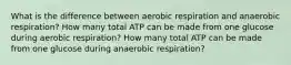 What is the difference between aerobic respiration and anaerobic respiration? How many total ATP can be made from one glucose during aerobic respiration? How many total ATP can be made from one glucose during anaerobic respiration?