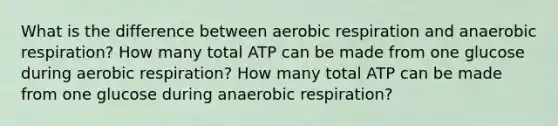 What is the difference between aerobic respiration and anaerobic respiration? How many total ATP can be made from one glucose during aerobic respiration? How many total ATP can be made from one glucose during anaerobic respiration?