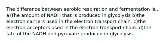 The difference between aerobic respiration and fermentation is... a)The amount of NADH that is produced in glycolysis b)the electron carriers used in the electron transport chain. c)the electron acceptors used in the electron transport chain. d)the fate of the NADH and pyruvate produced in glycolysis.