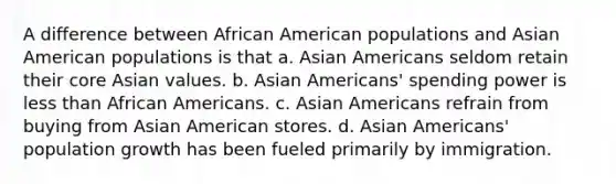 A difference between African American populations and Asian American populations is that a. Asian Americans seldom retain their core Asian values. b. Asian Americans' spending power is less than African Americans. c. Asian Americans refrain from buying from Asian American stores. d. Asian Americans' population growth has been fueled primarily by immigration.