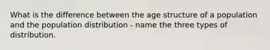 What is the difference between the age structure of a population and the population distribution - name the three types of distribution.