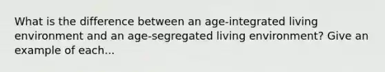 What is the difference between an age-integrated living environment and an age-segregated living environment? Give an example of each...