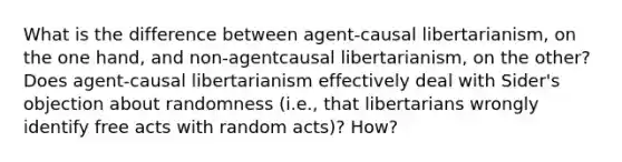 What is the difference between agent-causal libertarianism, on the one hand, and non-agentcausal libertarianism, on the other? Does agent-causal libertarianism effectively deal with Sider's objection about randomness (i.e., that libertarians wrongly identify free acts with random acts)? How?