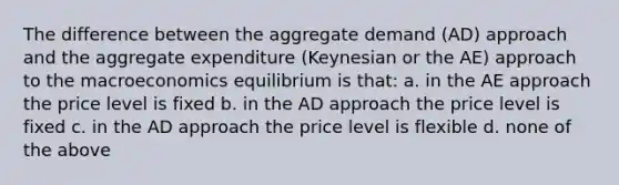 The difference between the aggregate demand (AD) approach and the aggregate expenditure (Keynesian or the AE) approach to the macroeconomics equilibrium is that: a. in the AE approach the price level is fixed b. in the AD approach the price level is fixed c. in the AD approach the price level is flexible d. none of the above