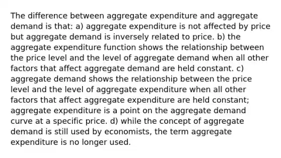 The difference between aggregate expenditure and aggregate demand is that: a) aggregate expenditure is not affected by price but aggregate demand is inversely related to price. b) the aggregate expenditure function shows the relationship between the price level and the level of aggregate demand when all other factors that affect aggregate demand are held constant. c) aggregate demand shows the relationship between the price level and the level of aggregate expenditure when all other factors that affect aggregate expenditure are held constant; aggregate expenditure is a point on the aggregate demand curve at a specific price. d) while the concept of aggregate demand is still used by economists, the term aggregate expenditure is no longer used.