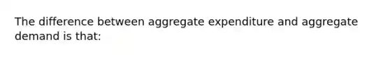 The difference between aggregate expenditure and aggregate demand is that: