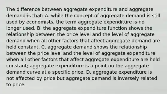 The difference between aggregate expenditure and aggregate demand is​ that: A. while the concept of aggregate demand is still used by​ economists, the term aggregate expenditure is no longer used. B. the aggregate expenditure function shows the relationship between the price level and the level of aggregate demand when all other factors that affect aggregate demand are held constant. C. aggregate demand shows the relationship between the price level and the level of aggregate expenditure when all other factors that affect aggregate expenditure are held​ constant; aggregate expenditure is a point on the aggregate demand curve at a specific price. D. aggregate expenditure is not affected by price but aggregate demand is inversely related to price.