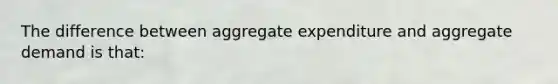 The difference between aggregate expenditure and aggregate demand is​ that: