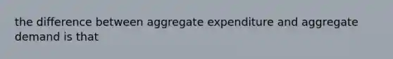 the difference between aggregate expenditure and aggregate demand is that