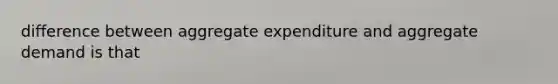 difference between aggregate expenditure and aggregate demand is that