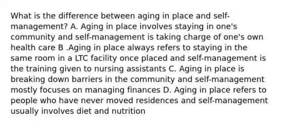 What is the difference between aging in place and self-management? A. Aging in place involves staying in one's community and self-management is taking charge of one's own health care B .Aging in place always refers to staying in the same room in a LTC facility once placed and self-management is the training given to nursing assistants C. Aging in place is breaking down barriers in the community and self-management mostly focuses on managing finances D. Aging in place refers to people who have never moved residences and self-management usually involves diet and nutrition