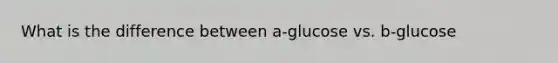 What is the difference between a-glucose vs. b-glucose