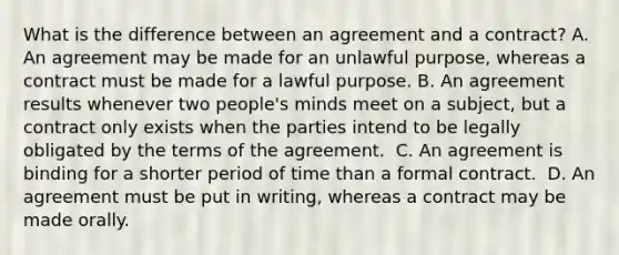 What is the difference between an agreement and a contract? A. An agreement may be made for an unlawful purpose, whereas a contract must be made for a lawful purpose. B. An agreement results whenever two people's minds meet on a subject, but a contract only exists when the parties intend to be legally obligated by the terms of the agreement. ​ C. An agreement is binding for a shorter period of time than a formal contract. ​ D. An agreement must be put in writing, whereas a contract may be made orally.