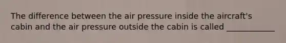 The difference between the air pressure inside the aircraft's cabin and the air pressure outside the cabin is called ____________