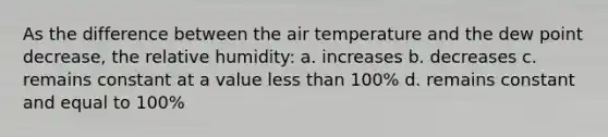 As the difference between the air temperature and the dew point decrease, the relative humidity: a. increases b. decreases c. remains constant at a value less than 100% d. remains constant and equal to 100%